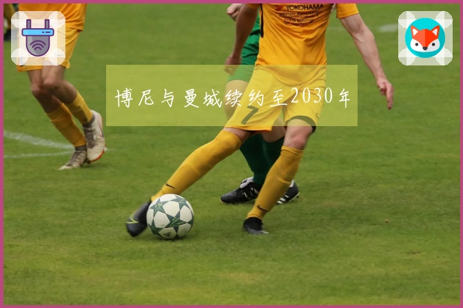 博尼与曼城续约至2030年