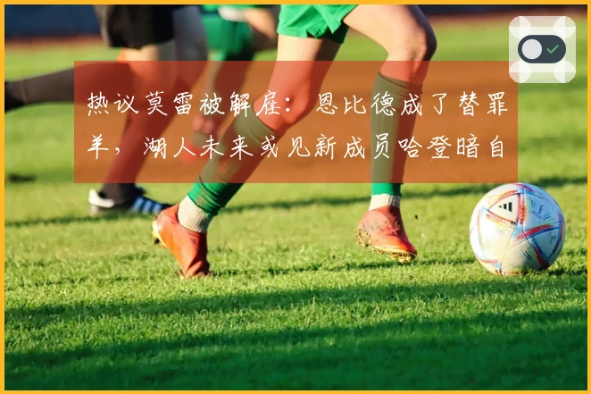 热议莫雷被解雇：恩比德成了替罪羊，湖人未来或见新成员哈登暗自窃笑